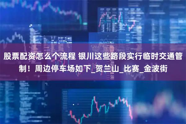 股票配资怎么个流程 银川这些路段实行临时交通管制！周边停车场如下_贺兰山_比赛_金波街