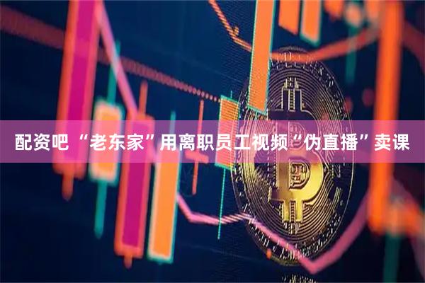 配资吧 “老东家”用离职员工视频“伪直播”卖课