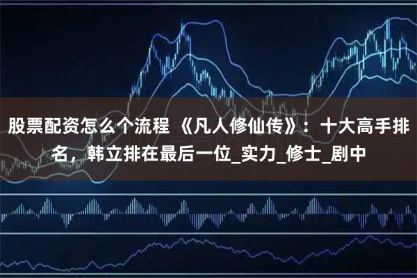 股票配资怎么个流程 《凡人修仙传》：十大高手排名，韩立排在最后一位_实力_修士_剧中