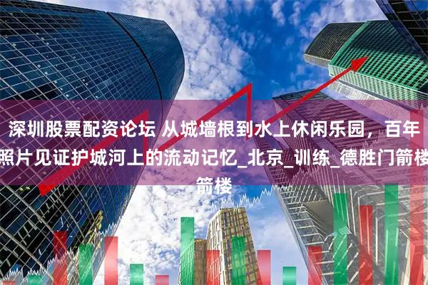 深圳股票配资论坛 从城墙根到水上休闲乐园，百年照片见证护城河上的流动记忆_北京_训练_德胜门箭楼