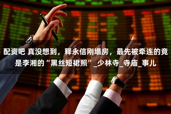 配资吧 真没想到，释永信刚塌房，最先被牵连的竟是李湘的“黑丝短裙照”_少林寺_寺庙_事儿