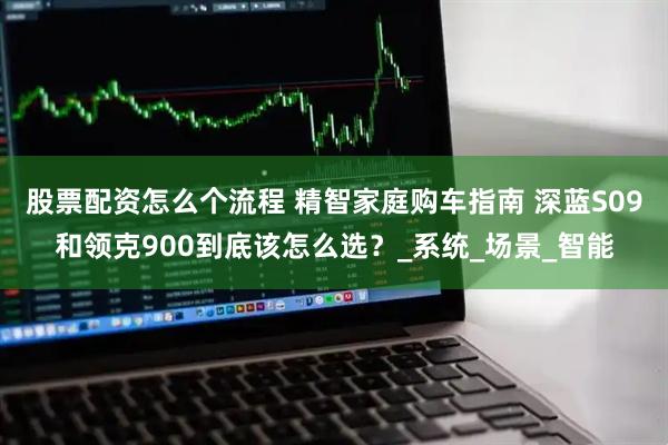 股票配资怎么个流程 精智家庭购车指南 深蓝S09和领克900到底该怎么选？_系统_场景_智能