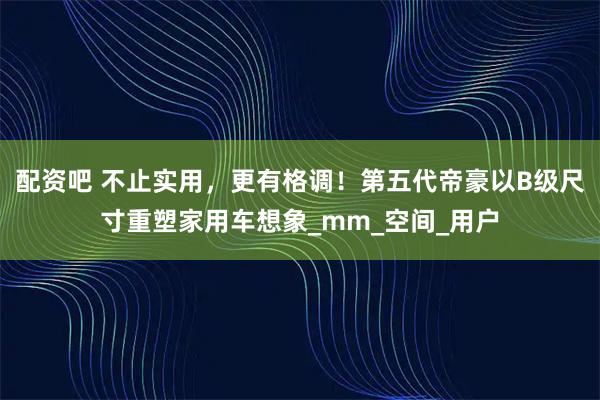 配资吧 不止实用，更有格调！第五代帝豪以B级尺寸重塑家用车想象_mm_空间_用户