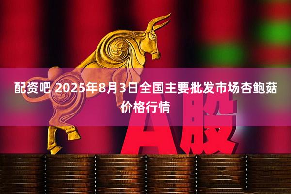 配资吧 2025年8月3日全国主要批发市场杏鲍菇价格行情
