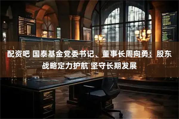 配资吧 国泰基金党委书记、董事长周向勇：股东战略定力护航 坚守长期发展