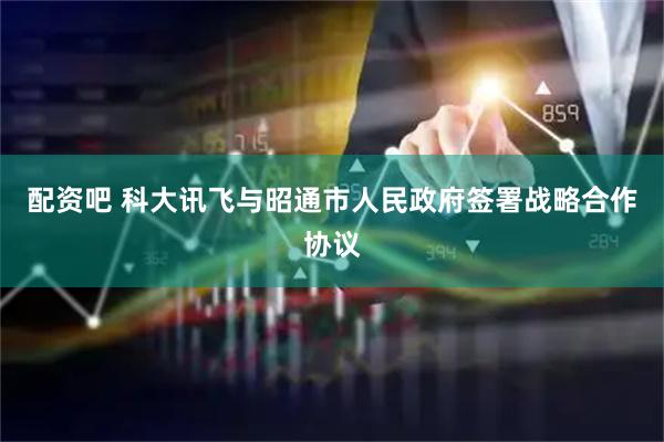 配资吧 科大讯飞与昭通市人民政府签署战略合作协议
