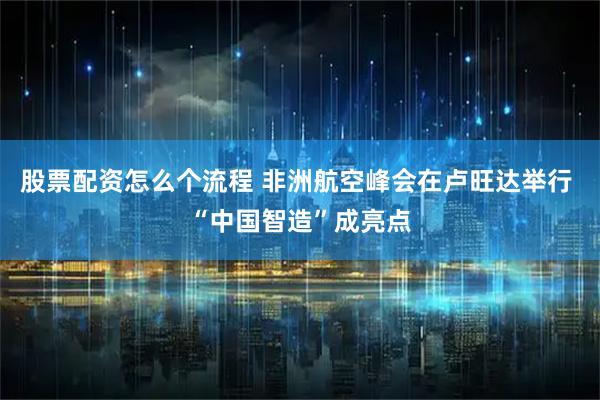 股票配资怎么个流程 非洲航空峰会在卢旺达举行 “中国智造”成亮点