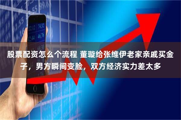 股票配资怎么个流程 董璇给张维伊老家亲戚买金子，男方瞬间变脸，双方经济实力差太多