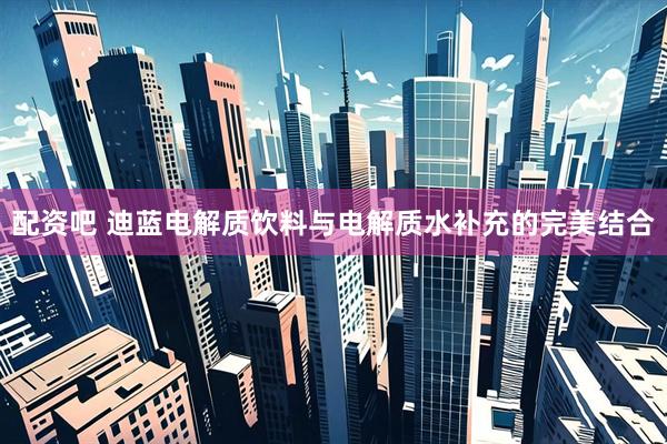 配资吧 迪蓝电解质饮料与电解质水补充的完美结合