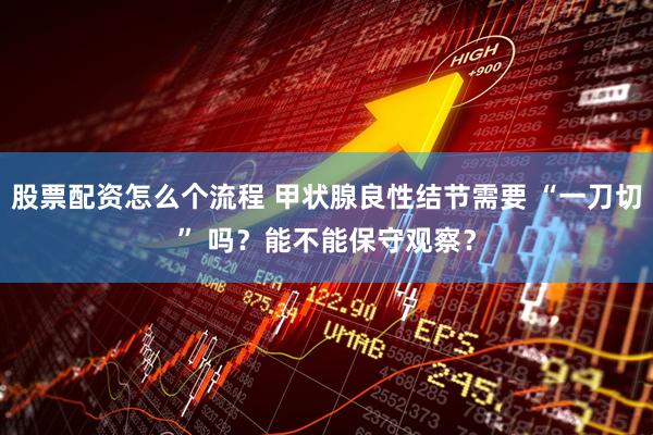 股票配资怎么个流程 甲状腺良性结节需要 “一刀切” 吗？能不能保守观察？