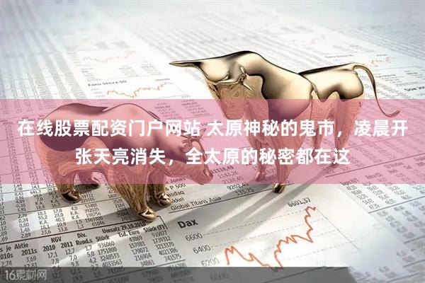 在线股票配资门户网站 太原神秘的鬼市，凌晨开张天亮消失，全太原的秘密都在这