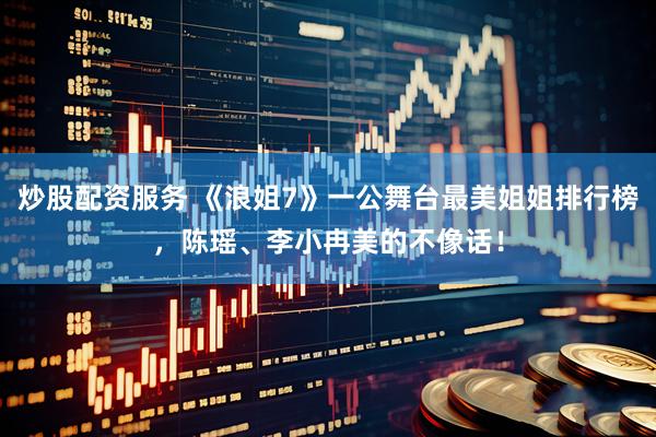 炒股配资服务 《浪姐7》一公舞台最美姐姐排行榜，陈瑶、李小冉美的不像话！