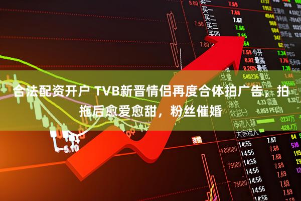 合法配资开户 TVB新晋情侣再度合体拍广告，拍拖后愈爱愈甜，粉丝催婚