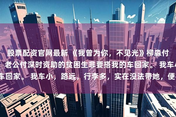 股票配资官网最新 《我曾为你，不见光》柳淼付深时宋芊芊 五一假期，老公付深时资助的贫困生非要搭我的车回家。 我车小，路远，行李多，实在没法带她，便客气拒绝了。