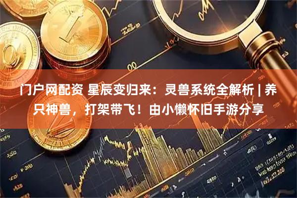 门户网配资 星辰变归来：灵兽系统全解析 | 养只神兽，打架带飞！由小懒怀旧手游分享