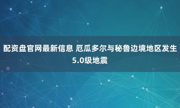 配资盘官网最新信息 厄瓜多尔与秘鲁边境地区发生5.0级地震